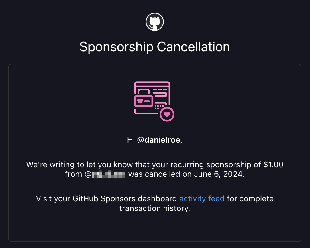 An email from GitHub with the text:

Sponsorship Cancellation
  
Hi @danielroe,
 
We're writing to let you know that your recurring sponsorship of $1.00 from @<obscured username> was cancelled on June 6, 2024.

Visit your GitHub Sponsors dashboard activity feed for complete transaction history.