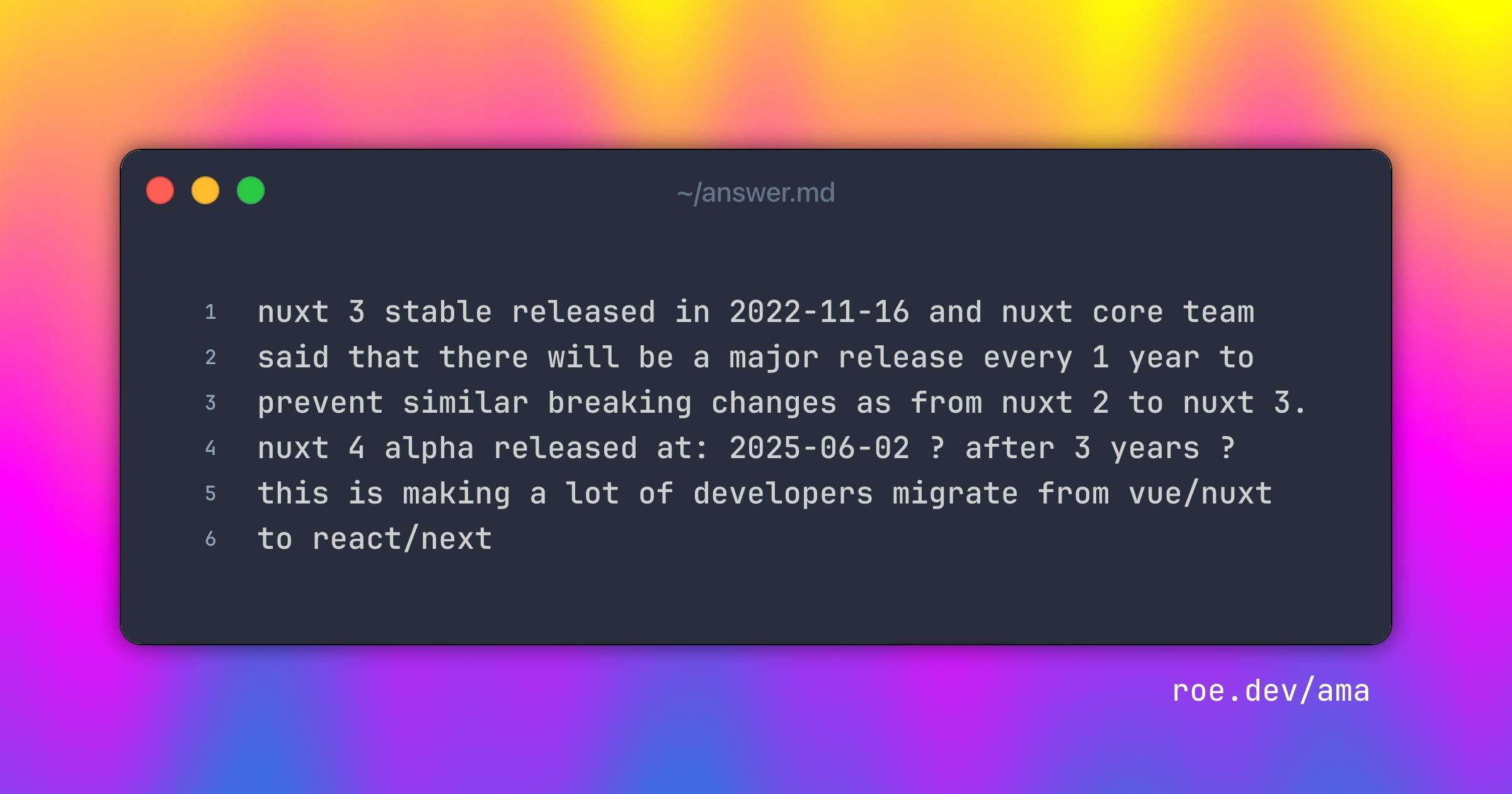 nuxt 3 stable released in 2022-11-16
and nuxt core team said that there will be a major release every 1 year to prevent similar breaking changes as from nuxt 2 to nuxt 3.
nuxt 4 alpha released at: 2025-06-02 ?
after 3 years ?
this is making a lot of developers migrate from vue/nuxt to react/next