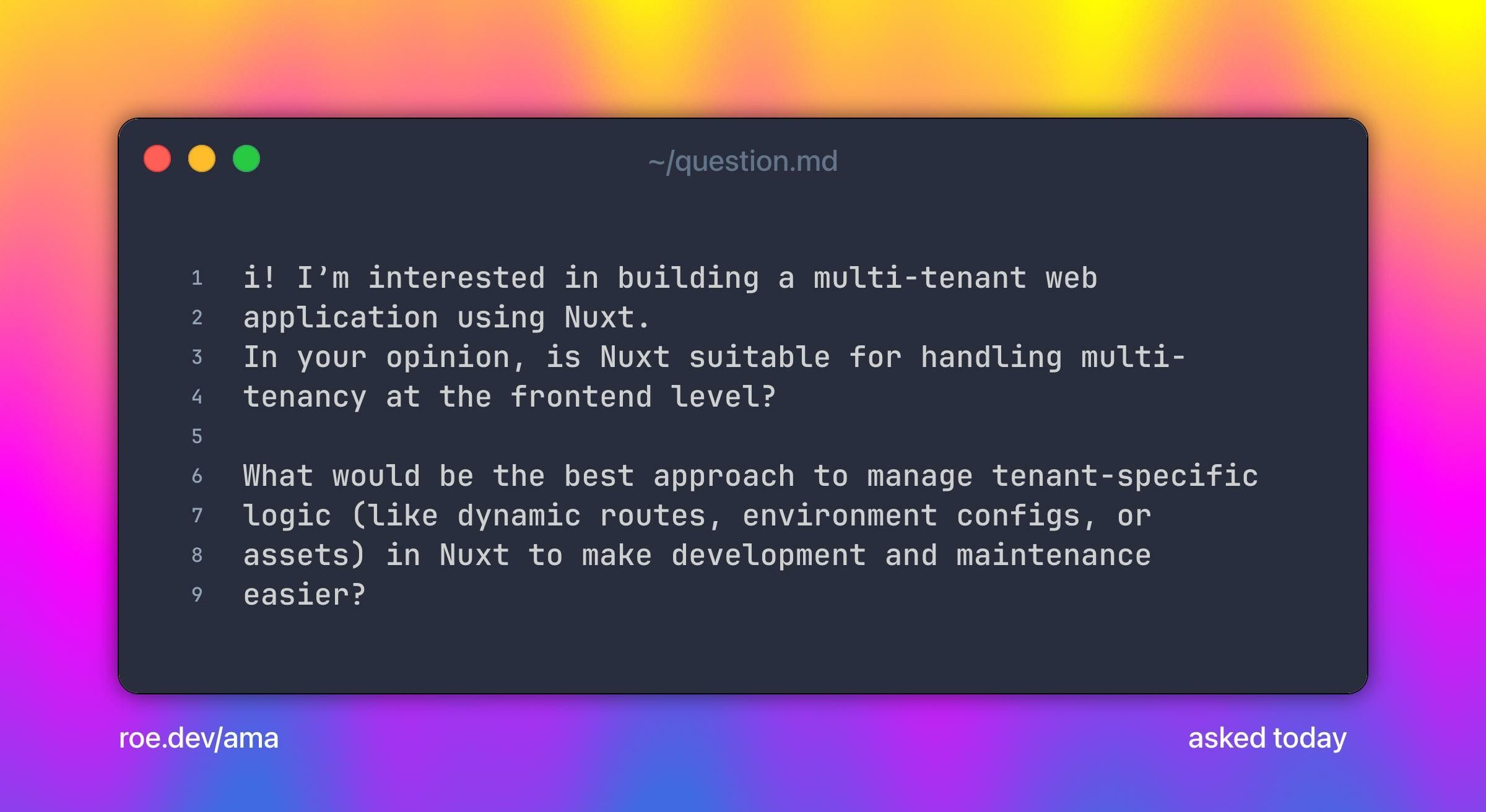 i! I’m interested in building a multi-tenant web application using Nuxt.
In your opinion, is Nuxt suitable for handling multi-tenancy at the frontend level?

What would be the best approach to manage tenant-specific logic (like dynamic routes, environment configs, or assets) in Nuxt to make development and maintenance easier?