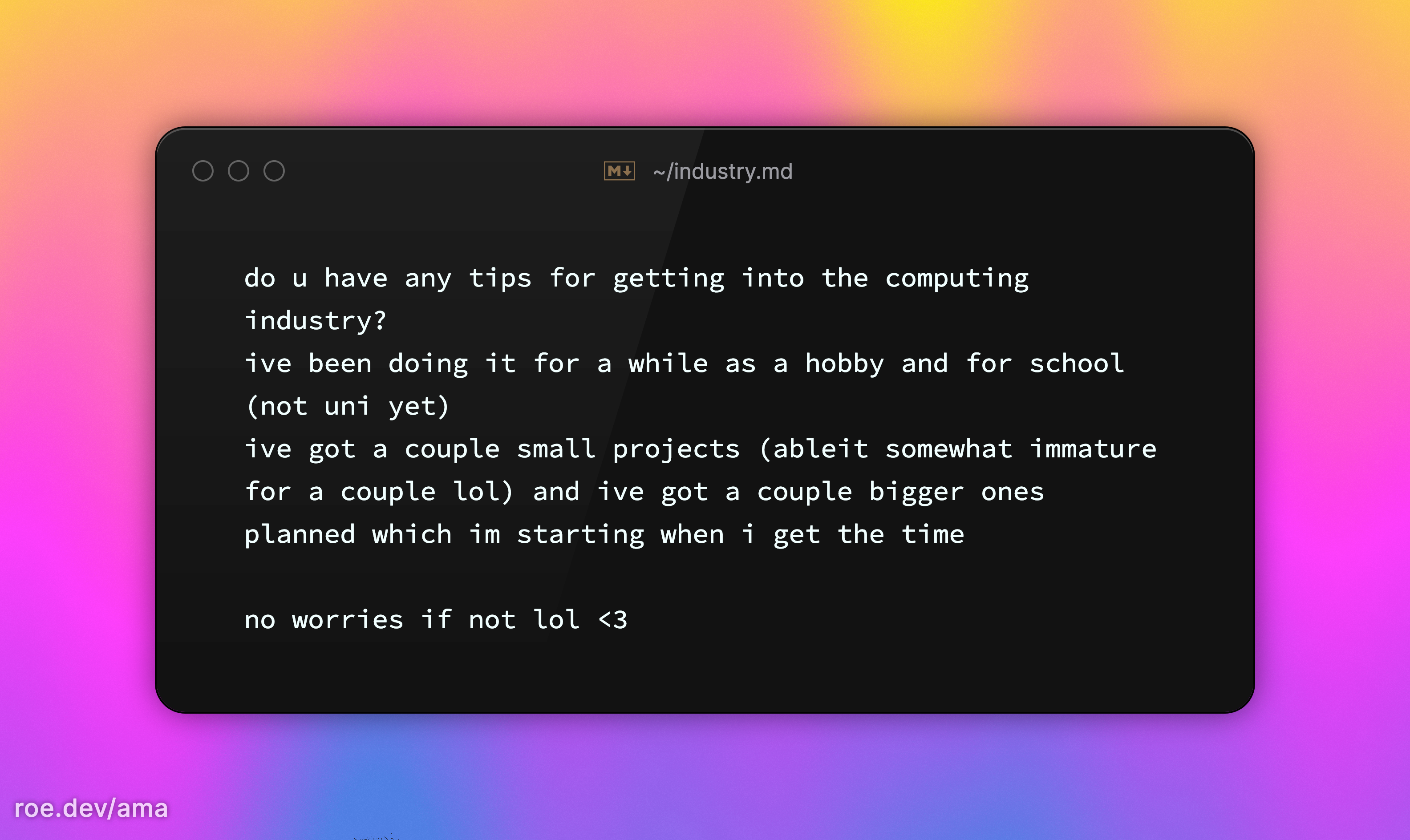 do u have any tips for getting into the computing industry? ive been doing it for a while as a hobby and for school (not uni yet) ive got a couple small projects (ableit somewhat immature for a couple lol) and ive got a couple bigger ones planned which im starting when i get the time  no worries if not lol <3