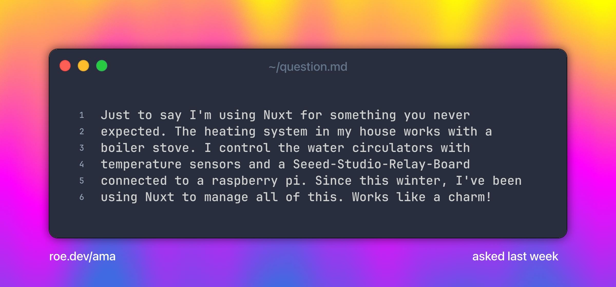 Just to say I'm using Nuxt for something you never expected. The heating system in my house works with a boiler stove. I control the water circulators with temperature sensors and a Seeed-Studio-Relay-Board connected to a raspberry pi. Since this winter, I've been using Nuxt to manage all of this. Works like a charm!