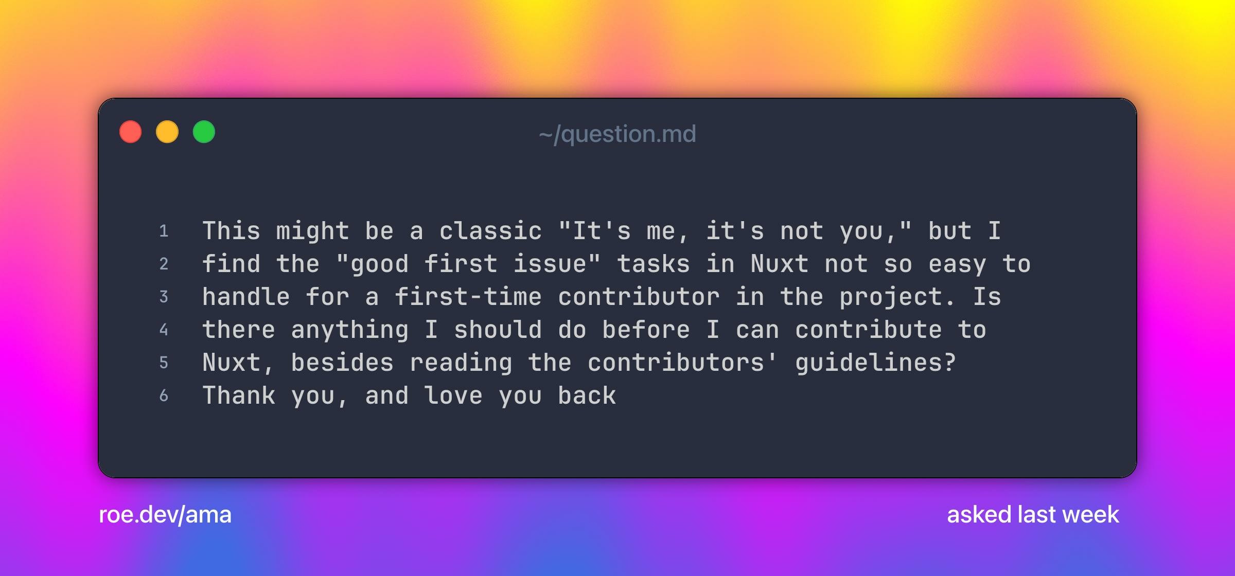 This might be a classic "It's me, it's not you," but I find the "good first issue" tasks in Nuxt not so easy to handle for a first-time contributor in the project. Is there anything I should do before I can contribute to Nuxt, besides reading the contributors' guidelines?
Thank you, and love you back