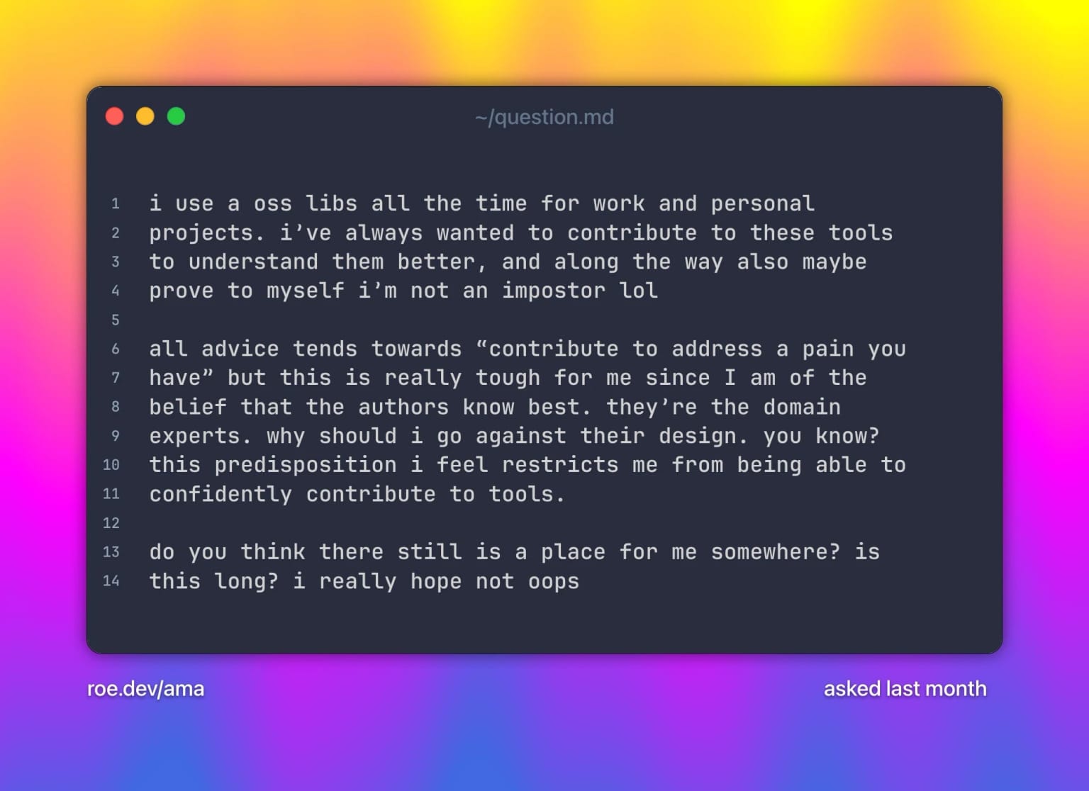 i use a oss libs all the time for work and personal projects. iβve always wanted to contribute to these tools to understand them better, and along the way also maybe prove to myself iβm not an impostor lol
all advice tends towards βcontribute to address a pain you haveβ but this is really tough for me since I am of the belief that the authors know best. theyβre the domain experts. why should i go against their design. you know? this predisposition i feel restricts me from being able to confidently contribute to tools.
do you think there still is a place for me somewhere? is this long? i really hope not oops. Text on a grainy yellow-to-fuchsia-to-blue gradient.